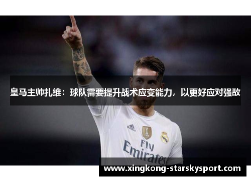 皇马主帅扎维：球队需要提升战术应变能力，以更好应对强敌
